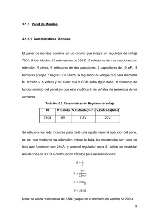61
3.1.5 Panel de Mandos
3.1.5.1 Características Técnicas
El panel de mandos consiste en un circuito que integra un regulador de voltaje
7805, 9 leds tricolor, 18 resistencias de 330 Ω, 5 selectores de tres posiciones con
retención /6 pines, 6 selectores de dos posiciones, 2 capacitores de 10 uF, 14
borneras (7 rojas 7 negras). Se utilizó un regulador de voltaje7805 para mantener
la tensión a 5 voltios y así evitar que el ECM sufra algún daño al momento del
funcionamiento del panel, ya que este modificará las señales de referencia de los
sensores.
Tabla No.- 3.2 Características del Regulador de Voltaje
CI V. Salida V.Entrada(min) V.Entrada(Max)
7805 5V 7.3V 20V
Se utilizaron los leds tricolores para darle una ayuda visual al operador del panel,
es así que mediante su coloración indicar la falla, las resistencias son para los
leds que funcionan con 25mA y como el regulador envía 5 voltios se necesitan
resistencias de 330Ω a continuación cálculos para las resistencias:
Nota: se utiliza resistencias de 330 ya que en el mercado no venden de 200
 