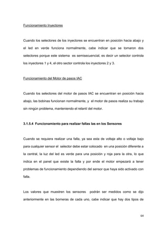 64
Funcionamiento Inyectores
Cuando los selectores de los inyectores se encuentran en posición hacia abajo y
el led en verde funciona normalmente, cabe indicar que se tomaron dos
selectores porque este sistema es semisecuencial, es decir un selector controla
los inyectores 1 y 4, el otro sector controla los inyectores 2 y 3.
Funcionamiento del Motor de pasos IAC
Cuando los selectores del motor de pasos IAC se encuentran en posición hacia
abajo, las bobinas funcionan normalmente, y el motor de pasos realiza su trabajo
sin ningún problema, manteniendo el relantí del motor.
3.1.5.4 Funcionamiento para realizar fallas las en los Sensores
Cuando se requiera realizar una falla, ya sea esta de voltaje alto o voltaje bajo
para cualquier sensor el selector debe estar colocado en una posición diferente a
la central, la luz del led es verde para una posición y roja para la otra, lo que
indica en el panel que existe la falla y por ende el motor empezará a tener
problemas de funcionamiento dependiendo del sensor que haya sido activado con
falla.
Los valores que muestren los sensores podrán ser medidos como se dijo
anteriormente en las borneras de cada uno, cabe indicar que hay dos tipos de
 