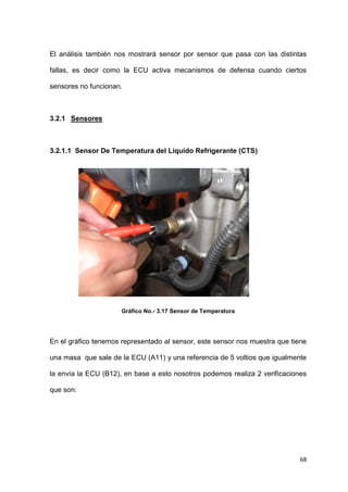 68
El análisis también nos mostrará sensor por sensor que pasa con las distintas
fallas, es decir como la ECU activa mecanismos de defensa cuando ciertos
sensores no funcionan.
3.2.1 Sensores
3.2.1.1 Sensor De Temperatura del Líquido Refrigerante (CTS)
Gráfico No.- 3.17 Sensor de Temperatura
En el gráfico tenemos representado al sensor, este sensor nos muestra que tiene
una masa que sale de la ECU (A11) y una referencia de 5 voltios que igualmente
la envía la ECU (B12), en base a esto nosotros podemos realiza 2 verificaciones
que son:
 
