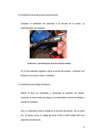 74
b) Verificación de la tierra de la sonda lambda
Conectar el analizador de polaridad a la carcasa de la sonda. La
polaridad debe ser negativa.
Gráfico No.- 3.24 Verificación de la tierra Sonda Lambda
Si no hay polaridad negativa, retirar la sonda del escape y efectuar una
limpieza en la rosca, volver a instalarla.
c) Verificación del Voltaje de Retorno
Retirar la llave de encendido y reconectar el conector del sensor,
encender el motor hasta que llegue a la temperatura normal de trabajo y
prenda el ventilador.
Con un multímetro mida el voltaje en la bornera del sensor, con el motor
frío el sensor envía un voltaje fijo entre 0.350 y 0.550 voltios (DC) con
pequeñas oscilaciones.
 