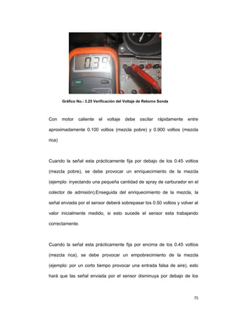 75
Gráfico No.- 3.25 Verificación del Voltaje de Retorno Sonda
Con motor caliente el voltaje debe oscilar rápidamente entre
aproximadamente 0.100 voltios (mezcla pobre) y 0.900 voltios (mezcla
rica)
Cuando la señal esta prácticamente fija por debajo de los 0.45 voltios
(mezcla pobre), se debe provocar un enriquecimiento de la mezcla
(ejemplo: inyectando una pequeña cantidad de spray de carburador en el
colector de admisión).Enseguida del enriquecimiento de la mezcla, la
señal enviada por el sensor deberá sobrepasar los 0.50 voltios y volver al
valor inicialmente medido, si esto sucede el sensor esta trabajando
correctamente.
Cuando la señal esta prácticamente fija por encima de los 0.45 voltios
(mezcla rica), se debe provocar un empobrecimiento de la mezcla
(ejemplo: por un corto tiempo provocar una entrada falsa de aire), esto
hará que las señal enviada por el sensor disminuya por debajo de los
 