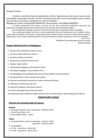 Queridas Famílias,
Iniciamos o ano letivo cheios de expectativas e sonhos. Esperamos que este seja um ano de muito
aprendizado, construções, amizade, carinho e conquistas para toda a nossa comunidade escolar. Oramos
para que Deus nos proteja e acompanhe em todas as atividades.
Obrigada por confiar na EDUCAÇÃO ADVENTISTA, afinal estamos “EDUCANDO GERAÇÕES”!
“A prática educacional não começa na escola. Os pais são os primeiros professores, que junto aos
professores do colégio são elementos fundamentais nesse processo de ensino/aprendizagem.
Esta missão bem conduzida resulta nos melhores benefícios para o educando e para a sociedade.
Pais e professores devem ter entre si uma compreensão cheia de simpatia para com o trabalho mútuo.
Juntos, devem trabalhar em harmonia, movidos pelo mesmo espírito, devem se esforçar por beneficiar crianças e
adolescentes, física, mental e espiritualmente, e para desenvolverem caráter íntegro para o viver em sociedade.”
(Ellen G. White)

Professora Telma Alexandre da Silva Francisco
Diretora Escolar

Equipe Administrativa e Pedagógica:
1. Direção: Telma Alexandre da Silva Francisco
2. Tesoureiro: Mauro Marcelo Francisco
3. Secretária: Kedma Lina da Silva
4. Recepcionista: Stephanie Manfrini Pires
5. Capelão: Tiago Cordeiro
6. Coordenação Pedagógica: Elaine Delbone Galicki
7. Orientação Pedagógica: Viviane Manfrini Pires
8. Psicopedagoga e Fonoaudióloga Educacional: Andrea Weffort de Lellis Schiavetto
9. Direção Disciplinar: Sidnei Fernando da Paz (Nei)
10. Assessor de Informática Educacional: Hudson Henrique de Oliveira
11. Bibliotecária: Fátima Bernardo Pires
12. Monitores: Diógenes Lopes Ribeiro, Márcio
13. Cantina: Rosangela de Jesus Rosa dos Santos
14. Responsáveis pela limpeza do colégio: Adriana Lemos, Cristiane Ribeiro e Adiana Rodrigues de Oliveira

ORIENTAÇÕES GERAIS
Horários de entrada/saída de alunos:
MANHÃ:
• Educação Infantil e Ensino Fundamental – 07h30 às 11h45
• 6º ao 9º ano 07h20 – 12h
• Ensino Médio: 07h20 - 12h30
TARDE:
• Educação Infantil e Ensino Fundamental – 13h15 às 17h45
sexta-feira – 13h15 às 16h45
• Ensino Médio:
• 1º E.M. – terça-feira – 14h às 18h
• 2º E.M. – terça-feira – 14h às 17h15
2

 