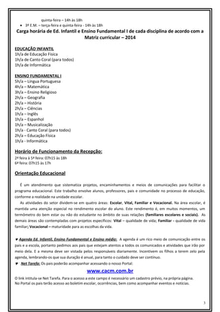 quinta-feira – 14h às 18h
• 3º E.M. – terça-feira e quinta-feira - 14h às 18h

Carga horária de Ed. Infantil e Ensino Fundamental I de cada disciplina de acordo com a
Matriz curricular – 2014
EDUCAÇÃO INFANTIL
1h/a de Educação Física
1h/a de Canto Coral (para todos)
1h/a de Informática
ENSINO FUNDAMENTAL I
5h/a – Língua Portuguesa
4h/a – Matemática
3h/a – Ensino Religioso
2h/a – Geografia
2h/a – História
2h/a – Ciências
1h/a – Inglês
1h/a – Espanhol
1h/a – Musicalização
1h/a - Canto Coral (para todos)
2h/a – Educação Física
1h/a - Informática

Horário de Funcionamento da Recepção:
2ª feira à 5ª feira: 07h15 às 18h
6ª feira: 07h15 às 17h

Orientação Educacional
É um atendimento que sistematiza projetos, encaminhamentos e meios de comunicações para facilitar o
programa educacional. Este trabalho envolve alunos, professores, pais e comunidade no processo de educação,
conforme a realidade na unidade escolar.
As atividades do setor dividem-se em quatro áreas: Escolar, Vital, Familiar e Vocacional. Na área escolar, é
mantida uma atenção especial no rendimento escolar do aluno. Este rendimento é, em muitos momentos, um
termômetro do bem estar ou não do estudante no âmbito de suas relações (familiares escolares e sociais). As
demais áreas são contempladas com projetos específicos: Vital – qualidade de vida; Familiar - qualidade de vida
familiar; Vocacional – maturidade para as escolhas da vida.

♥ Agenda Ed. Infantil, Ensino Fundamental e Ensino médio: A agenda é um rico meio de comunicação entre os
pais e a escola, portanto pedimos aos pais que estejam atentos a todos os comunicados e atividades que irão por
meio dela. E a mesma deve ser vistada pelos responsáveis diariamente. Incentivem os filhos a terem zelo pela
agenda, lembrando-os que sua duração é anual, para tanto o cuidado deve ser contínuo.
♥ Net Tarefa: Os pais poderão acompanhar acessando o nosso Portal:

www.cacm.com.br
O link intitula-se Net Tarefa. Para o acesso a este campo é necessário um cadastro prévio, na própria página.
No Portal os pais terão acesso ao boletim escolar, ocorrências, bem como acompanhar eventos e notícias.

3

 