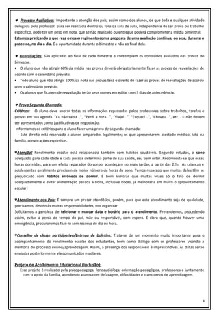 ♥ Processo Avaliativo: Importante a atenção dos pais, assim como dos alunos, de que toda e qualquer atividade
delegada pelo professor, para ser realizada dentro ou fora da sala de aula, independente de ser prova ou trabalho
específico, pode ter um peso em nota, que se não realizado ou entregue poderá comprometer a média bimestral.
Estamos praticando o que reza o nosso regimento com a proposta de uma avaliação contínua, ou seja, durante o
processo, no dia a dia. É a oportunidade durante o bimestre e não ao final dele.
♥ Reavaliações: São aplicadas ao final de cada bimestre e contemplam os conteúdos avaliados nas provas do
bimestre.
• O aluno que não atingir 60% da média nas provas deverá obrigatoriamente fazer as provas de reavaliações de
acordo com o calendário previsto.
• Todo aluno que não atingir 100% da nota nas provas terá o direito de fazer as provas de reavaliações de acordo
com o calendário previsto.
• Os alunos que ficarem de reavaliação terão seus nomes em edital com 3 dias de antecedência.
♥ Prova Segunda Chamada:
Critérios: O aluno deve anotar todas as informações repassadas pelos professores sobre trabalhos, tarefas e
provas em sua agenda. “Eu não sabia...”, “Perdi a hora...”, “Viajei...”, “Esqueci...”, “Choveu...”, etc... – não devem
ser apresentados como justificativas de negociação.
Informamos os critérios para o aluno fazer uma prova de segunda chamada:
- Este direito está reservado a alunos amparados legalmente; os que apresentarem atestado médico, luto na
família, convocações esportivas.
♥Atenção! Rendimento escolar está relacionado também com hábitos saudáveis. Segundo estudos, o sono
adequado para cada idade e cada pessoa determina parte de sua saúde, seu bem estar. Recomenda-se que essas
horas dormidas, para um efeito reparador do corpo, aconteçam no mais tardar, a partir das 22h. As crianças e
adolescentes geralmente precisam de maior número de horas de sono. Temos reparado que muitos deles têm se
prejudicado com hábitos errôneos de dormir. É bom lembrar que muitas vezes só o fato de dormir
adequadamente e evitar alimentação pesada à noite, inclusive doces, já melhoraria em muito o aproveitamento
escolar!
♥Atendimento aos Pais: É sempre um prazer atendê-los, porém, para que este atendimento seja de qualidade,
precisamos, devido às muitas responsabilidades, nos organizar.
Solicitamos a gentileza de telefonar e marcar data e horário para o atendimento. Pretendemos, procedendo
assim, evitar a perda de tempo do pai, mãe ou responsável, com espera. É claro que, quando houver uma
emergência, procuraremos fazê-lo sem reserva de dia ou hora.
♥Conselho de classe participativo/Entrega de boletins: Trata-se de um momento muito importante para o
acompanhamento do rendimento escolar dos estudantes, bem como diálogo com os professores visando a
melhoria do processo ensino/aprendizagem. Assim, a presença dos responsáveis é imprescindível. As datas serão
enviadas posteriormente via comunicados escolares.

Projeto de Acolhimento Educacional (Inclusão):
Esse projeto é realizado pela psicopedagoga, fonoaudióloga, orientação pedagógica, professores e juntamente
com o apoio da família, atendendo alunos com defasagem, dificuldades e transtornos de aprendizagem.

4

 