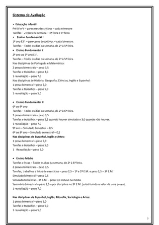 Sistema de Avaliação
• Educação Infantil
Pré IV e V – pareceres descritivos – cada trimestre
Tarefas – 2 vezes na semana – 3ª feira e 5ª feira
• Ensino Fundamental I
1º ano E.F. – pareceres descritivos – cada bimestre.
Tarefas – Todos os dias da semana, de 2ª à 5ª feira.
• Ensino Fundamental I
2º ano ao 5º ano E.F.
Tarefas – Todos os dias da semana, de 2ª à 5ª feira.
Nas disciplinas de Português e Matemática:
2 provas bimestrais – peso 3,5
Tarefas e trabalhos – peso 3,0
1 reavaliação – peso 7,0
Nas disciplinas de História, Geografia, Ciências, Inglês e Espanhol:
1 prova bimestral – peso 5,0
Tarefas e trabalhos – peso 5,0
1 reavaliação – peso 5,0
• Ensino Fundamental II
6º ao 9º ano
Tarefas – Todos os dias da semana, de 2ª à 6ª feira.
2 provas bimestrais – peso 3,5
Tarefas e trabalhos – peso 2,5 quando houver simulado e 3,0 quando não houver.
1 reavaliação – peso 7,0
9º ano – Simulado bimestral – 0,5
6º ao 8º ano – Simulado semestral – 0,5
Nas disciplinas de Espanhol, Inglês e Artes:
1 prova bimestral – peso 5,0
Tarefas e trabalhos – peso 5,0
1 Reavaliação – peso 5,0
• Ensino Médio
Tarefas e listas – Todos os dias da semana, de 2ª à 6ª feira.
2 provas bimestrais – peso 3,5
Tarefas, trabalhos e listas de exercícios – peso 2,5 – 1º e 2º E.M. e peso 1,5 – 3º E.M.
Simulado bimestral – peso 0,5
Simulado bimestral – 3º E.M. – peso 1,0 incluso na média
Seminário bimestral – peso 3,5 – por disciplina no 3º E.M. (substituindo o valor de uma prova)
1 reavaliação – peso 7,0
Nas disciplinas de Espanhol, Inglês, Filosofia, Sociologia e Artes:
1 prova bimestral – peso 5,0
Tarefas e trabalhos – peso 5,0
1 reavaliação – peso 5,0
5

 