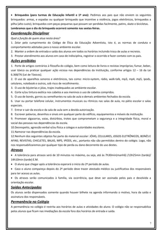 • Brinquedos (para turmas de Educação Infantil e 1º ano): Pedimos aos pais que não enviem os seguintes
brinquedos: armas, e espadas ou qualquer brinquedo que incentive a violência, jogos eletrônicos, brinquedos a
pilha (alto custo), brinquedos com peças pequenas que possam ser perdidas facilmente, patins, skate e bicicletas.
Lembramos que o dia do brinquedo ocorrerá somente nas sextas-feiras.

Coordenação Disciplinar
Qual a função de quem atua nesta área?
1. Zelar pelo cumprimento do Código de Ética da Educação Adventista, isto é, as normas de conduta e
comportamento adotadas para o nosso ambiente escolar.
2. Manter a ordem de entrada e saída dos alunos em todos os horários incluindo troca de aulas e recreios.
3. Prestar atendimento aos alunos em caso de indisciplina, registrar o ocorrido e fazer contato com os pais.

Ações proibidas
1. Porte de artigos contrários à filosofia do colégio, bem como leitura de livros e revistas impróprias; fumar, beber,
usar tóxico ou praticar qualquer ação viciosa nas dependências da Instituição, conforme artigos 12 – 16 da Lei
6.368/76 (Lei de Tóxicos).
2. O uso de aparelhos sonoros e eletrônicos, tais como: micro-system, rádio, walk-talk, mp3, mp4, mp5, ipods,
celulares, notebook e outros, sob risco de recolhimento.
3. O uso de bijuterias e jóias, trajes inadequados ao ambiente escolar.
4. Corte e/ou tintura exótica nos cabelos e aos meninos o uso de cabelos compridos.
5. O uso de bonés, gorros ou semelhantes na sala de aula e demais ambientes fechados da escola.
6. Usar ou portar telefone celular, instrumentos musicais ou rítmicos nas salas de aula, no pátio escolar e salas
especiais.
7. Entrar e sair da escola e da sala de aula sem a devida autorização.
8. Escrever palavras, desenhos e sinais em qualquer parte do edifício, equipamentos e móveis da instituição.
9. Promover algazarras, vaias, distúrbios, trotes que comprometam a segurança e a integridade física, moral e
social das pessoas nas dependências da escola.
10.Desrespeito, agressão verbal e/ou física a colegas e autoridades escolares.
11.Namorar nas dependências da escola.
12.Nenhum dos seguintes objetos faz parte do material escolar: JÓIAS, CELULARES, JOGOS ELETRÔNICOS, BONÉS E
AFINS; REVISTAS; CHICLETES, BALAS, MPS, IPODS, etc., portanto não são permitidos dentro do colégio. Logo, não
nos responsabilizaremos por qualquer tipo de perda ou dano decorrente do uso destes.

Atrasos
• A tolerância para atrasos será de 10 minutos no máximo, ou seja, até às 7h30min(manhã) /13h25min (tarde)/
14h10min (tarde) E.M.
• O aluno que chegar após a tolerância esperará o início do 2º período de aulas.
• Caso o aluno compareça depois do 2º período deve trazer atestado médico ou justificativa dos responsáveis
para ter acesso as aulas.
• Os atrasos serão comunicados à família, via ocorrência, que deve ser assinada pelos pais e devolvida a
orientação escolar.

Saídas Antecipadas
Os alunos serão dispensados somente quando houver bilhete na agenda informando o motivo, hora da saída e
assinatura dos responsáveis.

Permanência no Colégio
A permanência no colégio é restrita aos horários de aulas e atividades do aluno. O colégio não se responsabiliza
pelos alunos que ficam nas imediações da escola fora dos horários de entrada e saída.

7

 
