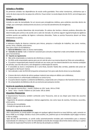 Achados e Perdidos
Os pertences achados nas dependências da escola serão guardados. Para evitar transtornos, solicitamos que o
nome do aluno seja escrito nas peças do uniforme. O que estiver na escola depois do dia 31/12, será entregue para
doação.

Emergências Médicas
Incluído no valor da mensalidade, há um recurso para emergências médicas, para acidentes ocorridos dentro do
colégio, que contempla o deslocamento do aluno a um local de atendimento de emergências.

Cantina
As cantinas das escolas Adventistas são terceirizadas. Os valores dos lanches e demais produtos oferecidos são
determinados pela cantina e de acordo com o valor de mercado. As cantinas seguem regulamentação da vigilância
sanitária quanto aos padrões de higiene e alimentos oferecidos. Todos os acertos financeiros devem ser feitos
diretamente na cantina.

Biblioteca
A biblioteca dispõe de diversos materiais para leitura, pesquisa e realização de trabalhos, tais como: revistas,
jornais, livros, coleções, entre outros.
Itens para o bom uso da biblioteca:
I – Sócio da biblioteca: todos os alunos matriculados;
II – Consulta ao acervo: todo o material é acessível para consulta e disponível a toda comunidade escolar (alunos,
pais e funcionários).
III – Quanto ao regulamento
• Não serão emprestados os materiais de referências e revistas;
• Os DVDs serão emprestados apenas para uso em sala de aula e sua reserva deverá ser feita com antecedência.
• O usuário é responsável pelo material retirado em seu nome, por isso deverá devolvê-lo nas mesmas condições
de retirada, caso isto não ocorra, será obrigatória a indenização do mesmo.
• É concedido ao aluno o empréstimo de 1 (um) título, durante 7(sete) dias corridos, podendo este prazo ser
prorrogado se não houver reserva.
• Será cobrado o valor de R$ 0,50 (cinquenta centavos) por livro para cada dia de atraso na sua devolução;
•
•
•
•

O aluno não terá o direito de retirar qualquer material caso esteja em débito com a biblioteca;
O aluno deverá vir uniformizado à biblioteca no contra-turno;
O usuário deverá respeitar o ambiente da Biblioteca, cooperando com a limpeza e não fazendo lanche no local;
Os computadores da biblioteca são de uso exclusivo para pesquisa escolar;

Horário de expediente da biblioteca:

• De segunda à quinta-feira – manhã :7h30min às 12h/ tarde: 14h às 17h30
• Sexta – feira – manhã: 7h30min às 12h/ tarde: 14h às 16h45

Assuntos Financeiros
O departamento financeiro, também conhecido como Tesouraria, está ao seu dispor para tratar dos assuntos
listados a seguir:
- Pagamento de passeios pedagógicos e demais pagamentos, tais como taxas de eventos, formatura, excursões,
entre outros.
- Cobrança de mensalidades.
- Emissão de segunda via de carnês.
Política de cobrança de mensalidades:
-Até o vencimento, os carnês podem ser pagos em qualquer agência bancária ou casas lotéricas, após, somente no
banco HSBC ou no colégio. Devido a riscos como assaltos, etc, pedimos que as mensalidades sejam pagas no banco
e não no colégio.
-Após 60 dias do vencimento, os carnês serão automaticamente enviados pela mantenedora para a empresa
especializada em cobrança e o valor da mensalidade acrescido dos encargos decorrentes desta cobrança e sujeitos
a inclusão do responsável financeiro no SPC (Serviço de proteção ao crédito).
8

 