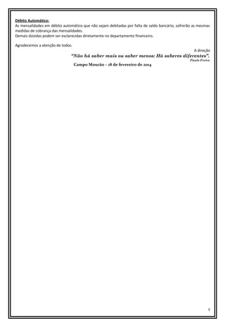 Débito Automático:
As mensalidades em débito automático que não sejam debitadas por falta de saldo bancário, sofrerão as mesmas
medidas de cobrança das mensalidades.
Demais dúvidas podem ser esclarecidas diretamente no departamento financeiro.
Agradecemos a atenção de todos.
A direção

“Não há saber mais ou saber menos: Há saberes diferentes”.
Campo Mourão – 18 de fevereiro de 2014

Paulo Freire

9

 