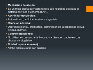  Mecanismo de acción:
 Es un meta bloqueador adrenérgico que no posee actividad el
sistema nervioso autónomo (SNA).
 Acción farmacológica:
 Anti arrítmico, antihipertensivo, antagonista.
 Reacción adversa:
 Depresión mental, bradicardia, disminución de la capacidad sexual,
diarrea, mareos.
 Contraindicaciones:
 No utilizar en presencia de bloqueo cardiaco, en pacientes con
choque cardiogénico.
 Cuidados para su manejo:
 *Debe administrarse con cuidado
 