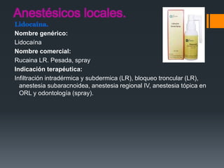Lidocaína.
Nombre genérico:
Lidocaína
Nombre comercial:
Rucaina LR. Pesada, spray
Indicación terapéutica:
Infiltración intradérmica y subdermica (LR), bloqueo troncular (LR),
anestesia subaracnoidea, anestesia regional IV, anestesia tópica en
ORL y odontología (spray).
 