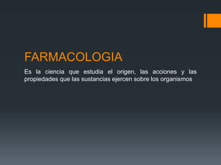 FARMACOLOGIA
Es la ciencia que estudia el origen, las acciones y las
propiedades que las sustancias ejercen sobre los organismos
 