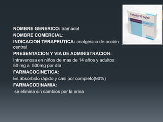 NOMBRE GENERICO: tramadol
NOMBRE COMERCIAL:
INDICACION TERAPEUTICA: analgésico de acción
central
PRESENTACION Y VIA DE ADMINISTRACION:
Intravenosa en niños de mas de 14 años y adultos:
50 mg a 500mg por día
FARMACOCINETICA:
Es absorbido rápido y casi por completo(90%)
FARMACODINAMIA:
se elimina sin cambios por la orina
 