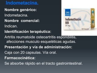 Indometacina.
Nombre genérico:
Indometacina.
Nombre comercial:
Indican.
Identificación terapéutica:
Artritis reumatoide osteoartritis espondilitis,
afecciones musculo esqueléticas agudas.
Presentación y vía de administración:
Caja con 20 capsulas. Vía oral.
Farmacocinética:
Se absorbe rápido en el tracto gastrointestinal.
 