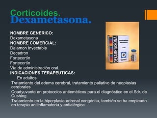 Dexametasona.
NOMBRE GENERICO:
Dexametasona
NOMBRE COMERCIAL:
Dalamon Inyectable
Decadron
Fortecortín
Fortecortín
Vía de administración oral.
INDICACIONES TERAPEUTICAS:
En adultos
Tratamiento del edema cerebral, tratamiento paliativo de neoplasias
cerebrales
Coadyuvante en protocolos antieméticos para el diagnóstico en el Sdr. de
Cushing
Tratamiento en la hiperplasia adrenal congénita, también se ha empleado
en terapia antiinflamatoria y antialérgica
 