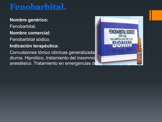 Fenobarbital.
Nombre genérico:
Fenobarbital.
Nombre comercial:
Fenobarbital sódico.
Indicación terapéutica:
Convulsiones tónico clónicas generalizadas y parciales. Sedación
diurna. Hipnótico, tratamiento del insomnio a corto plazo. Pre
anestésico. Tratamiento en emergencias de episodios epilépticos.
 