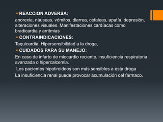  REACCION ADVERSA:
anorexia, náuseas, vómitos, diarrea, cefaleas, apatía, depresión,
alteraciones visuales. Manifestaciones cardíacas como
bradicardia y arritmias
 CONTRAINDICACIONES:
Taquicardia, Hipersensibilidad a la droga,
 CUIDADOS PARA SU MANEJO:
En caso de infarto de miocardio reciente, insuficiencia respiratoria
avanzada o hipercalcemia.
Los pacientes hipotiroideos son más sensibles a esta droga
La insuficiencia renal puede provocar acumulación del fármaco.
 