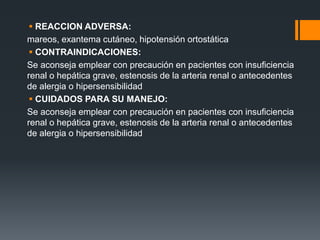  REACCION ADVERSA:
mareos, exantema cutáneo, hipotensión ortostática
 CONTRAINDICACIONES:
Se aconseja emplear con precaución en pacientes con insuficiencia
renal o hepática grave, estenosis de la arteria renal o antecedentes
de alergia o hipersensibilidad
 CUIDADOS PARA SU MANEJO:
Se aconseja emplear con precaución en pacientes con insuficiencia
renal o hepática grave, estenosis de la arteria renal o antecedentes
de alergia o hipersensibilidad
 