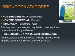 BRONCODILATADORES
NOMBRE GENERICO: Salbutamol
NOMBRE COMERCIAL: Ventolin
INDICACION TERAPEUTICA:
Broncospasmo en asma bronquial de todos los tipos,
bronquitis crónica y enfisema.
PRESENTACION Y VIA DE ADMINISTRACION:
Adultos: jarabe y comprimidos: la dosis efectiva es de
4mg de salbutamol tres o cuatro veces al día.
 