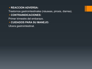  REACCION ADVERSA:
Trastornos gastrointestinales (náuseas, pirosis, diarrea).
 CONTRAINDICACIONES:
Primer trimestre del embarazo.
 CUIDADOS PARA SU MANEJO:
Ulcera gastrointestinal.
 