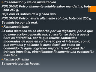 Presentación y vía de ministración
PSILUMAX Polvo altamente soluble sabor mandarina, bote
con 250 g.
Caja con 24 sobres de 5 g cada uno.
PSILUMAX Polvo natural altamente soluble, bote con 250 g.
Se ministra por vía oral.
Farmacocinética
La fibra dietética no se absorbe por vía digestiva, por lo que
no tiene acción generalizada, su acción se debe a que la
fibra es hidrofílica, por lo que retiene cantidades
moderadas de agua en su tránsito por el intestino, con lo
que aumenta y ablanda la masa fecal, así como su
contenido de agua, logrando mejorar la velocidad del
tránsito intestinal, obteniéndose finalmente una evacuación
más fácil.
Farmacodinamia
Se excreta por las heces.
 