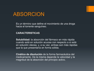 ABSORCION
Es un término que define el movimiento de una droga
hacia el torrente sanguíneo.
CARACTERISTICAS
Solubilidad: la absorción del fármaco en más rápida
cuando está en solución acuosa con respecto a si está
en solución oleosa, y, a su vez, ambas son más rápidas
que la que presentaría en forma sólida.
Cinética de disolución de la forma farmacéutica del
medicamento. De la misma depende la velocidad y la
magnitud de la absorción del principio activo.
 