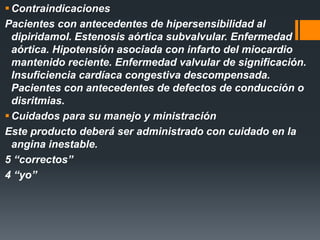 Contraindicaciones
Pacientes con antecedentes de hipersensibilidad al
dipiridamol. Estenosis aórtica subvalvular. Enfermedad
aórtica. Hipotensión asociada con infarto del miocardio
mantenido reciente. Enfermedad valvular de significación.
Insuficiencia cardíaca congestiva descompensada.
Pacientes con antecedentes de defectos de conducción o
disritmias.
Cuidados para su manejo y ministración
Este producto deberá ser administrado con cuidado en la
angina inestable.
5 “correctos”
4 “yo”
 