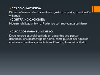  REACCION ADVERSA:
Pirosis, náuseas, vómitos, malestar gástrico superior, constipación
y diarrea
 CONTRAINDICACIONES:
Hipersensibilidad al hierro. Pacientes con sobrecarga de hierro.
 CUIDADOS PARA SU MANEJO:
Debe tenerse especial cuidado en pacientes que puedan
desarrollar una sobrecarga de hierro, como pueden ser aquellos
con hemocromatosis, anemia hemolítica o aplasia eritrocitaria.
 