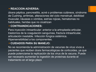  REACCION ADVERSA:
úlcera péptica, pancreatitis, acné o problemas cutáneos, síndrome
de Cushing, arritmias, alteraciones del ciclo menstrual, debilidad
muscular, náuseas o vómitos, estrías rojizas, hematomas no
habituales, heridas que no cicatrizan
 CONTRAINDICACIONES:
Para inyección intraarticular: anterior a la artroplastia articular,
trastornos de la coagulación sanguínea, fractura intraarticular,
articulación inestable. Infección fúngica sistémica.
Hipersensibilidad a los componentes.
 CUIDADOS PARA SU MANEJO:
No se recomienda la administración de vacunas de virus vivos a
pacientes que reciben dosis farmacológicas de corticoides, ya que
puede potenciarse la replicación de los virus de la vacuna. Puede
ser necesario aumentar la ingestión de proteínas durante el
tratamiento en el largo plazo
 
