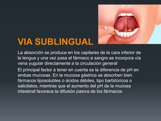 VIA SUBLINGUAL
La absorción se produce en los capilares de la cara inferior de
la lengua y una vez pasa el fármaco a sangre se incorpora vía
vena yugular directamente a la circulación general
El principal factor a tener en cuenta es la diferencia de pH en
ambas mucosas. En la mucosa gástrica se absorben bien
fármacos liposolubles o ácidos débiles, tipo barbitúricos o
salicilatos, mientras que el aumento del pH de la mucosa
intestinal favorece la difusión pasiva de los fármacos
 