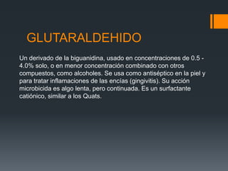 GLUTARALDEHIDO
Un derivado de la biguanidina, usado en concentraciones de 0.5 -
4.0% solo, o en menor concentración combinado con otros
compuestos, como alcoholes. Se usa como antiséptico en la piel y
para tratar inflamaciones de las encías (gingivitis). Su acción
microbicida es algo lenta, pero continuada. Es un surfactante
catiónico, similar a los Quats.
 