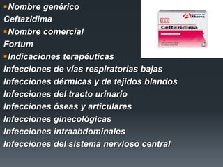 Nombre genérico
Ceftazidima
Nombre comercial
Fortum
Indicaciones terapéuticas
Infecciones de vías respiratorias bajas
Infecciones dérmicas y de tejidos blandos
Infecciones del tracto urinario
Infecciones óseas y articulares
Infecciones ginecológicas
Infecciones intraabdominales
Infecciones del sistema nervioso central
 