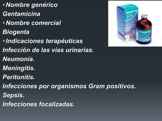 Nombre genérico
Gentamicina
Nombre comercial
Biogenta
Indicaciones terapéuticas
Infección de las vías urinarias.
Neumonía.
Meningitis.
Peritonitis.
Infecciones por organismos Gram positivos.
Sepsis.
Infecciones focalizadas.
 