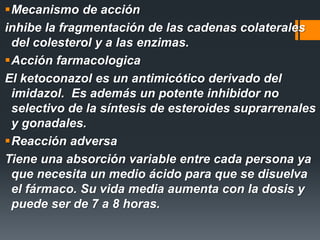 Mecanismo de acción
inhibe la fragmentación de las cadenas colaterales
del colesterol y a las enzimas.
Acción farmacologica
El ketoconazol es un antimicótico derivado del
imidazol. Es además un potente inhibidor no
selectivo de la síntesis de esteroides suprarrenales
y gonadales.
Reacción adversa
Tiene una absorción variable entre cada persona ya
que necesita un medio ácido para que se disuelva
el fármaco. Su vida media aumenta con la dosis y
puede ser de 7 a 8 horas.
 