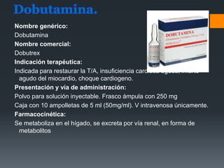 Dobutamina.
Nombre genérico:
Dobutamina
Nombre comercial:
Dobutrex
Indicación terapéutica:
Indicada para restaurar la T/A, insuficiencia cardiaca aguda, infarto
agudo del miocardio, choque cardiogeno.
Presentación y vía de administración:
Polvo para solución inyectable. Frasco ámpula con 250 mg
Caja con 10 ampolletas de 5 ml (50mg/ml). V intravenosa únicamente.
Farmacocinética:
Se metaboliza en el hígado, se excreta por vía renal, en forma de
metabolitos
 