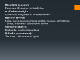 Mecanismo de acción:
Es un meta bloqueador cardioselectivo.
Acción farmacológica:
Actúa como antagonista en los receptores B-1.
Reacción adversa:
Fatiga, mareo, confusión mental, cefalea, insomnio, somnolencia,
disnea, bradicardia, palpitaciones, edema.
Contraindicaciones:
Bradicardia, insuficiencia cardiaca.
Cuidados para su manejo:
*Debe ser cuidadosamente vigilado
 