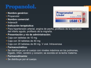 Propanolol.
 Nombre genérico:
 Propanolol
 Nombre comercial:
 Inderacili
 Indicación terapéutica:
 Para hipertensión arterial, angina de pecho, profilaxis de la repetición
del infarto agudo, profilaxis de la migraña.
 Presentación y vía de administración:
 Caja con tabletas de 10 mg
 Caja con 30 tabletas de 40 mg
 Caja con 20 tabletas de 80 mg. V oral. Intravenosa
 Farmacocinética:
 Se distribuye por el cuerpo con niveles máximos en los pulmones,
hígado, riñón, cerebro y corazón; se excreta en la leche materna.
 Farmacodinamia:
 Se distribuye por el cuerpo.
 