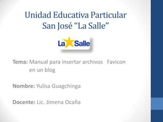 Unidad Educativa Particular
        San José ‘‘La Salle’’


Tema: Manual para insertar archivos Favicon
      en un blog

Nombre: Yulisa Guagchinga

Docente: Lic. Jimena Ocaña
 