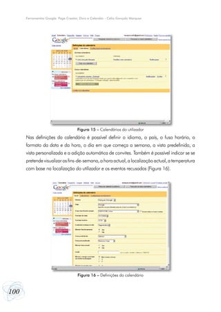 Ferramentas Google: Page Creator, Docs e Calendar - Célio Gonçalo Marques




                                      Figura 15 – Calendários do utilizador
      Nas definições do calendário é possível definir o idioma, o país, o fuso horário, o
      formato da data e da hora, o dia em que começa a semana, a vista predefinida, a
      vista personalizada e a adição automática de convites. Também é possível indicar se se
      pretende visualizar os fins-de-semana, a hora actual, a localização actual, a temperatura
      com base na localização do utilizador e os eventos recusados (Figura 16).




                                      Figura 16 – Definições do calendário



100
 