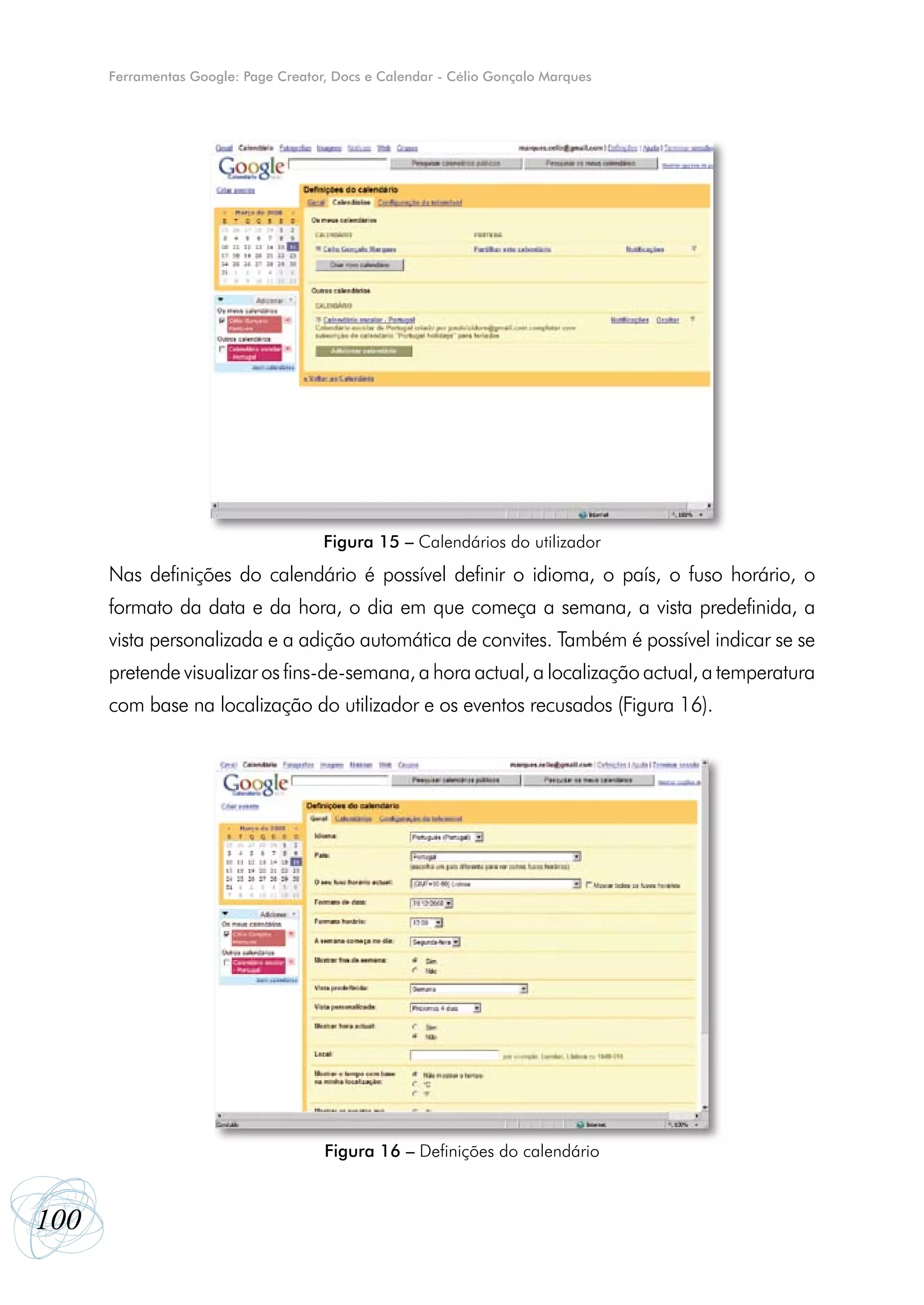 Ferramentas Google: Page Creator, Docs e Calendar - Célio Gonçalo Marques




                                      Figura 15 – Calendários do utilizador
      Nas definições do calendário é possível definir o idioma, o país, o fuso horário, o
      formato da data e da hora, o dia em que começa a semana, a vista predefinida, a
      vista personalizada e a adição automática de convites. Também é possível indicar se se
      pretende visualizar os fins-de-semana, a hora actual, a localização actual, a temperatura
      com base na localização do utilizador e os eventos recusados (Figura 16).




                                      Figura 16 – Definições do calendário



100
 