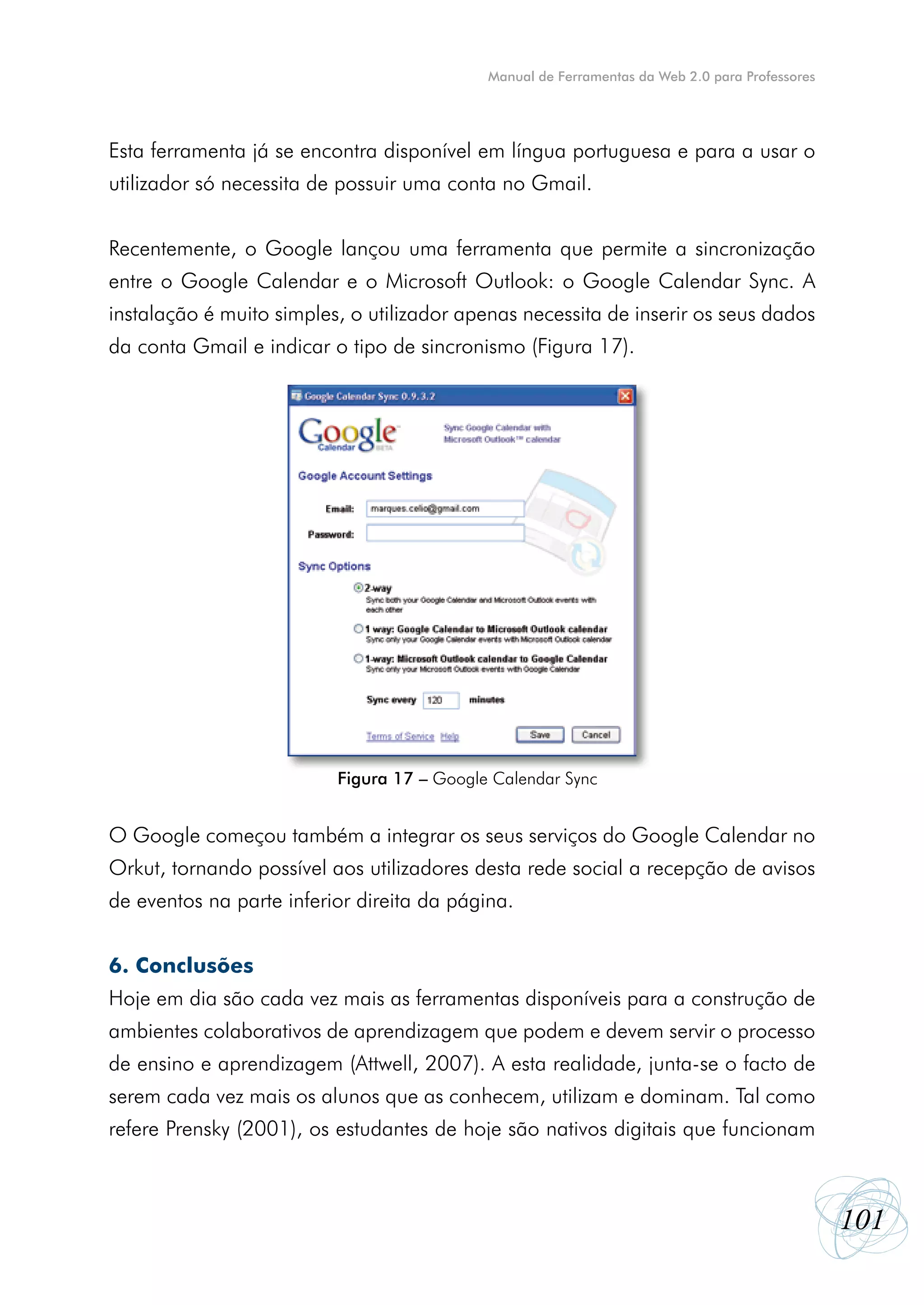 Manual de Ferramentas da Web 2.0 para Professores




Esta ferramenta já se encontra disponível em língua portuguesa e para a usar o
utilizador só necessita de possuir uma conta no Gmail.


Recentemente, o Google lançou uma ferramenta que permite a sincronização
entre o Google Calendar e o Microsoft Outlook: o Google Calendar Sync. A
instalação é muito simples, o utilizador apenas necessita de inserir os seus dados
da conta Gmail e indicar o tipo de sincronismo (Figura 17).




                          Figura 17 – Google Calendar Sync


O Google começou também a integrar os seus serviços do Google Calendar no
Orkut, tornando possível aos utilizadores desta rede social a recepção de avisos
de eventos na parte inferior direita da página.


6. Conclusões
Hoje em dia são cada vez mais as ferramentas disponíveis para a construção de
ambientes colaborativos de aprendizagem que podem e devem servir o processo
de ensino e aprendizagem (Attwell, 2007). A esta realidade, junta-se o facto de
serem cada vez mais os alunos que as conhecem, utilizam e dominam. Tal como
refere Prensky (2001), os estudantes de hoje são nativos digitais que funcionam



                                                                                                101
 