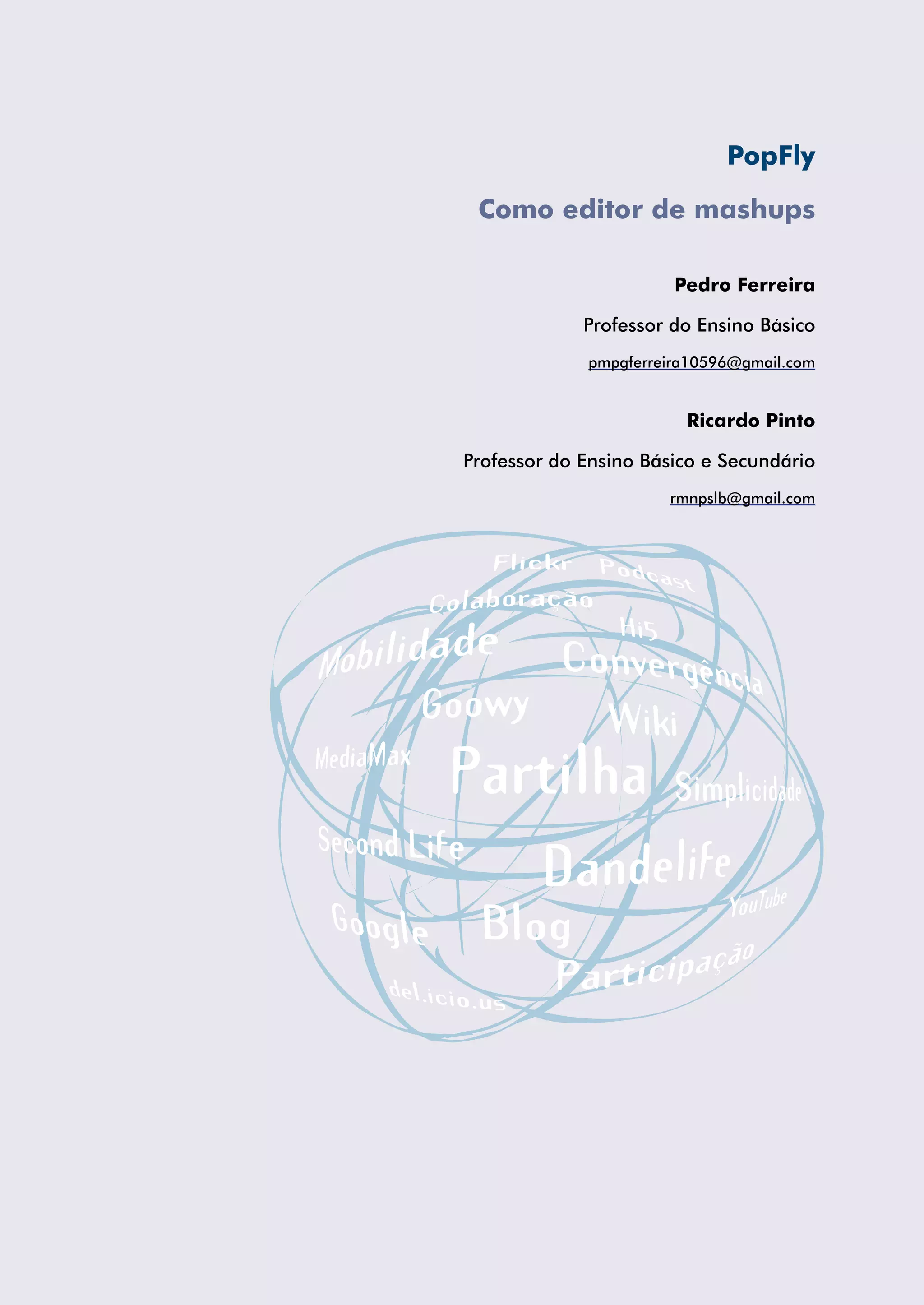 PopFly

 Como editor de mashups

                       Pedro Ferreira

             Professor do Ensino Básico
             pmpgferreira10596@gmail.com


                        Ricardo Pinto

Professor do Ensino Básico e Secundário
                      rmnpslb@gmail.com
 