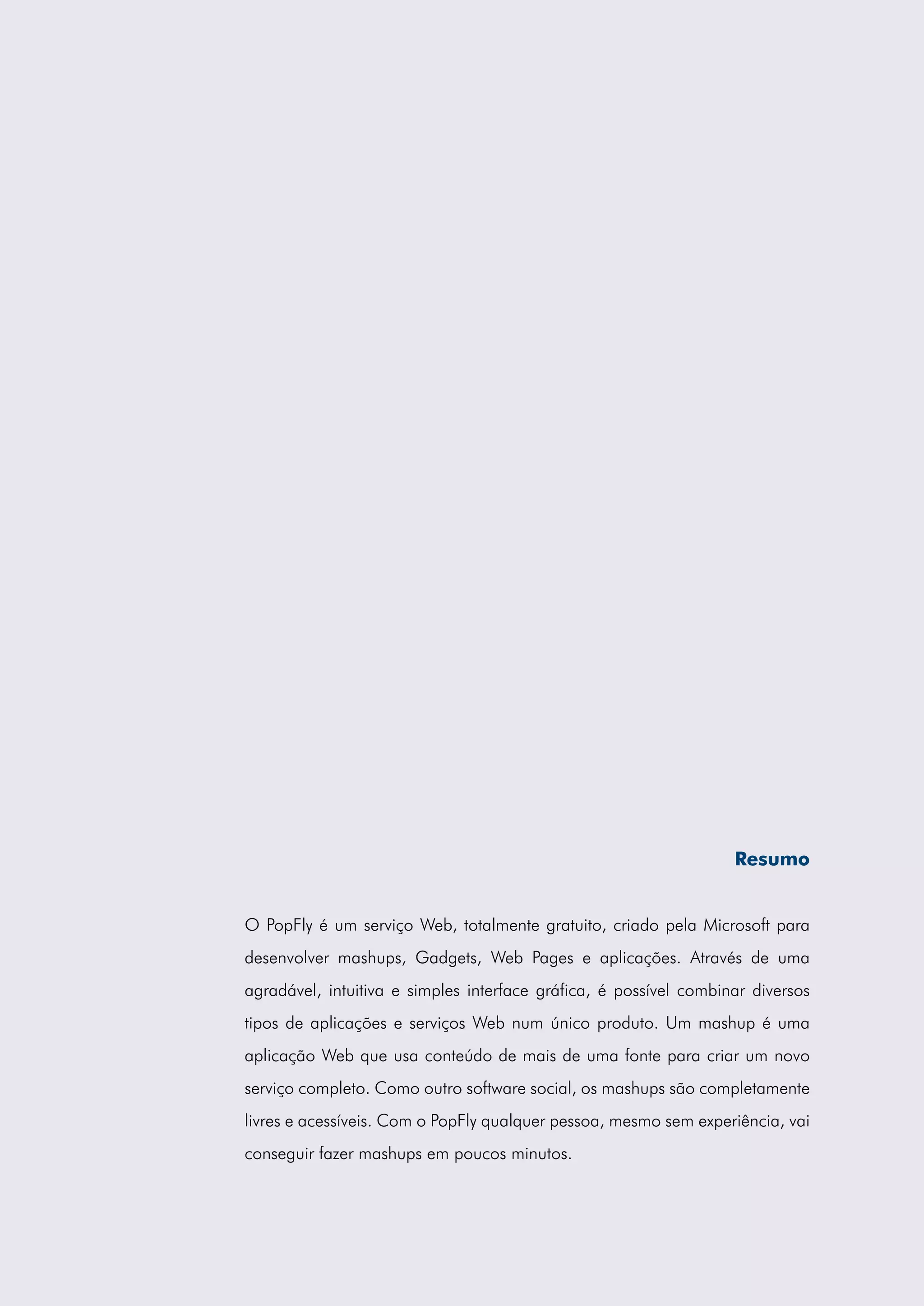 Resumo


O PopFly é um serviço Web, totalmente gratuito, criado pela Microsoft para
desenvolver mashups, Gadgets, Web Pages e aplicações. Através de uma
agradável, intuitiva e simples interface gráfica, é possível combinar diversos
tipos de aplicações e serviços Web num único produto. Um mashup é uma
aplicação Web que usa conteúdo de mais de uma fonte para criar um novo
serviço completo. Como outro software social, os mashups são completamente
livres e acessíveis. Com o PopFly qualquer pessoa, mesmo sem experiência, vai
conseguir fazer mashups em poucos minutos.
 