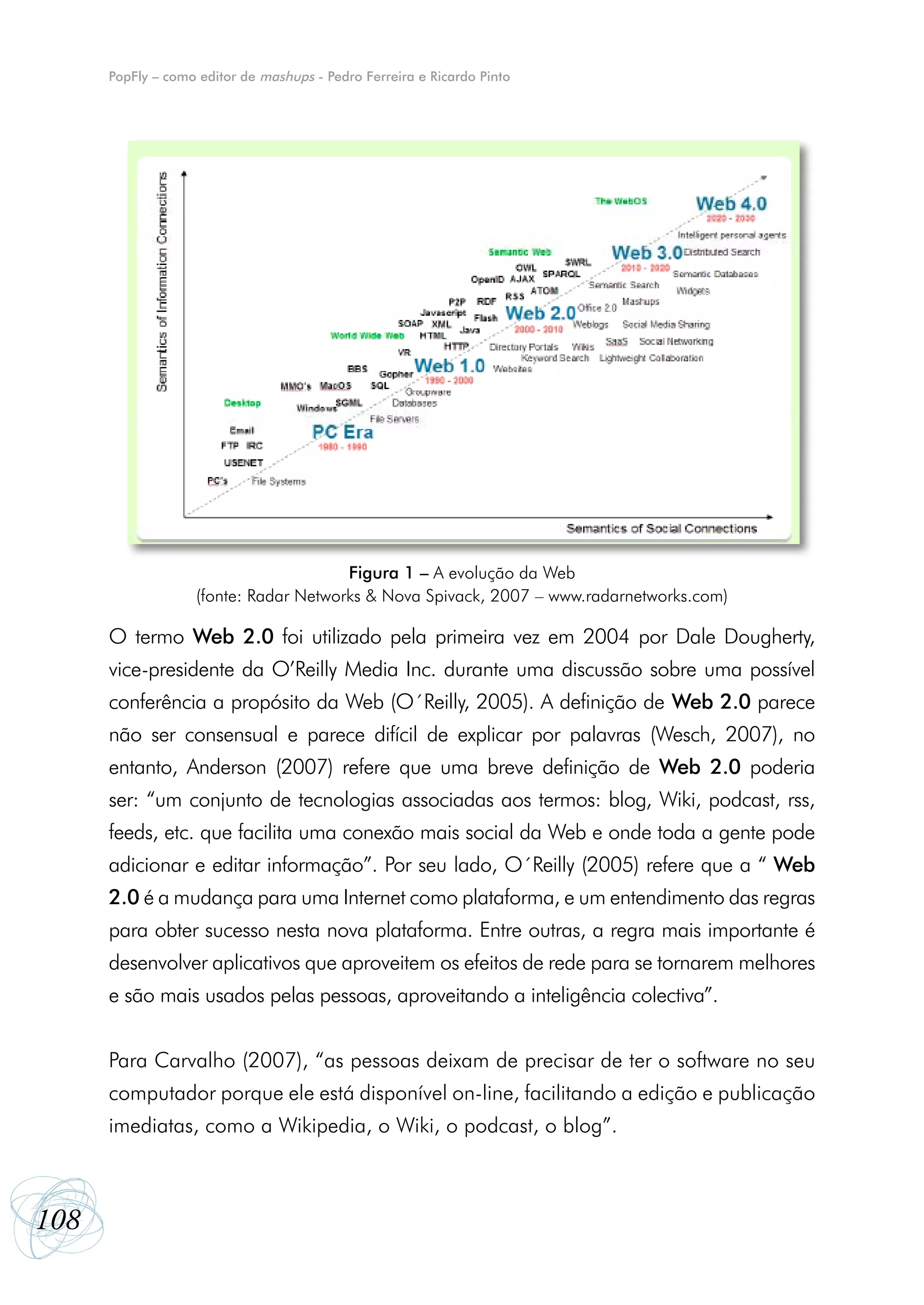 PopFly – como editor de mashups - Pedro Ferreira e Ricardo Pinto




                                       Figura 1 – A evolução da Web
                   (fonte: Radar Networks & Nova Spivack, 2007 – www.radarnetworks.com)

      O termo Web 2.0 foi utilizado pela primeira vez em 2004 por Dale Dougherty,
      vice-presidente da O’Reilly Media Inc. durante uma discussão sobre uma possível
      conferência a propósito da Web (O´Reilly, 2005). A definição de Web 2.0 parece
      não ser consensual e parece difícil de explicar por palavras (Wesch, 2007), no
      entanto, Anderson (2007) refere que uma breve definição de Web 2.0 poderia
      ser: “um conjunto de tecnologias associadas aos termos: blog, Wiki, podcast, rss,
      feeds, etc. que facilita uma conexão mais social da Web e onde toda a gente pode
      adicionar e editar informação”. Por seu lado, O´Reilly (2005) refere que a “ Web
      2.0 é a mudança para uma Internet como plataforma, e um entendimento das regras
      para obter sucesso nesta nova plataforma. Entre outras, a regra mais importante é
      desenvolver aplicativos que aproveitem os efeitos de rede para se tornarem melhores
      e são mais usados pelas pessoas, aproveitando a inteligência colectiva”.


      Para Carvalho (2007), “as pessoas deixam de precisar de ter o software no seu
      computador porque ele está disponível on-line, facilitando a edição e publicação
      imediatas, como a Wikipedia, o Wiki, o podcast, o blog”.



108
 
