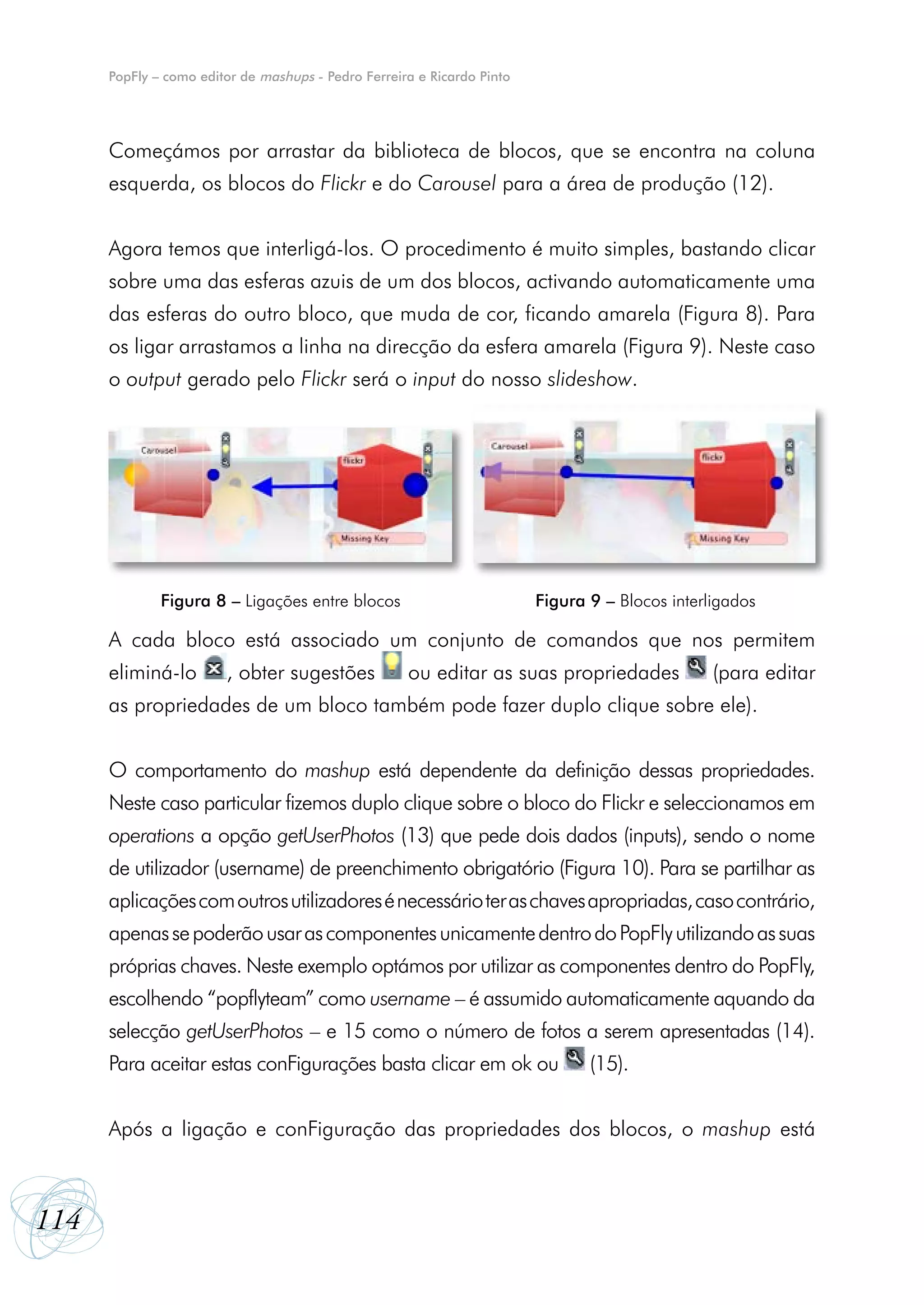 PopFly – como editor de mashups - Pedro Ferreira e Ricardo Pinto




      Começámos por arrastar da biblioteca de blocos, que se encontra na coluna
      esquerda, os blocos do Flickr e do Carousel para a área de produção (12).


      Agora temos que interligá-los. O procedimento é muito simples, bastando clicar
      sobre uma das esferas azuis de um dos blocos, activando automaticamente uma
      das esferas do outro bloco, que muda de cor, ficando amarela (Figura 8). Para
      os ligar arrastamos a linha na direcção da esfera amarela (Figura 9). Neste caso
      o output gerado pelo Flickr será o input do nosso slideshow.




              Figura 8 – Ligações entre blocos                           Figura 9 – Blocos interligados

      A cada bloco está associado um conjunto de comandos que nos permitem
      eliminá-lo        , obter sugestões            ou editar as suas propriedades              (para editar
      as propriedades de um bloco também pode fazer duplo clique sobre ele).


      O comportamento do mashup está dependente da definição dessas propriedades.
      Neste caso particular fizemos duplo clique sobre o bloco do Flickr e seleccionamos em
      operations a opção getUserPhotos (13) que pede dois dados (inputs), sendo o nome
      de utilizador (username) de preenchimento obrigatório (Figura 10). Para se partilhar as
      aplicações com outros utilizadores é necessário ter as chaves apropriadas, caso contrário,
      apenas se poderão usar as componentes unicamente dentro do PopFly utilizando as suas
      próprias chaves. Neste exemplo optámos por utilizar as componentes dentro do PopFly,
      escolhendo “popflyteam” como username – é assumido automaticamente aquando da
      selecção getUserPhotos – e 15 como o número de fotos a serem apresentadas (14).
      Para aceitar estas conFigurações basta clicar em ok ou                    (15).


      Após a ligação e conFiguração das propriedades dos blocos, o mashup está



114
 