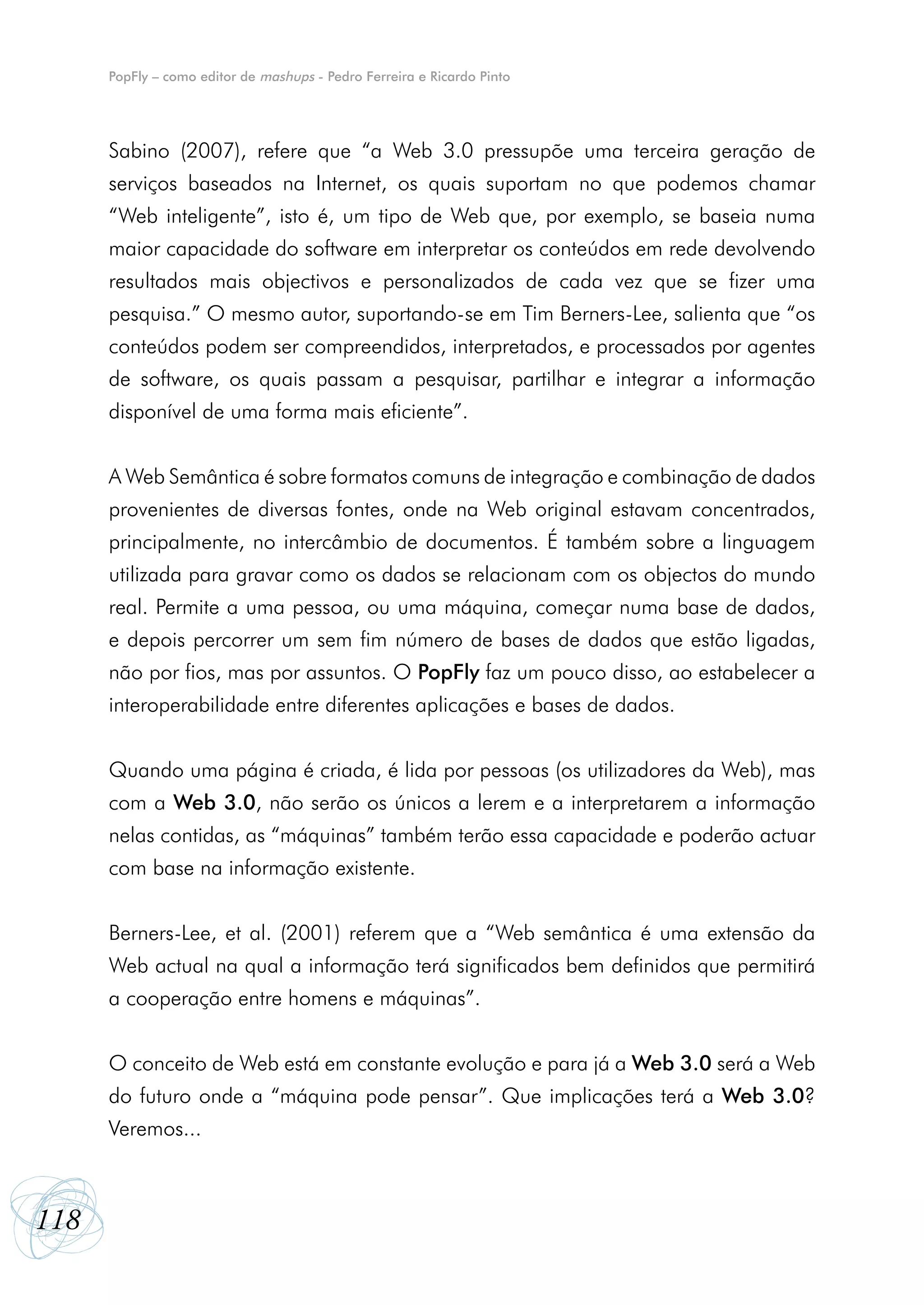 PopFly – como editor de mashups - Pedro Ferreira e Ricardo Pinto




      Sabino (2007), refere que “a Web 3.0 pressupõe uma terceira geração de
      serviços baseados na Internet, os quais suportam no que podemos chamar
      “Web inteligente”, isto é, um tipo de Web que, por exemplo, se baseia numa
      maior capacidade do software em interpretar os conteúdos em rede devolvendo
      resultados mais objectivos e personalizados de cada vez que se fizer uma
      pesquisa.” O mesmo autor, suportando-se em Tim Berners-Lee, salienta que “os
      conteúdos podem ser compreendidos, interpretados, e processados por agentes
      de software, os quais passam a pesquisar, partilhar e integrar a informação
      disponível de uma forma mais eficiente”.


      A Web Semântica é sobre formatos comuns de integração e combinação de dados
      provenientes de diversas fontes, onde na Web original estavam concentrados,
      principalmente, no intercâmbio de documentos. É também sobre a linguagem
      utilizada para gravar como os dados se relacionam com os objectos do mundo
      real. Permite a uma pessoa, ou uma máquina, começar numa base de dados,
      e depois percorrer um sem fim número de bases de dados que estão ligadas,
      não por fios, mas por assuntos. O PopFly faz um pouco disso, ao estabelecer a
      interoperabilidade entre diferentes aplicações e bases de dados.


      Quando uma página é criada, é lida por pessoas (os utilizadores da Web), mas
      com a Web 3.0, não serão os únicos a lerem e a interpretarem a informação
      nelas contidas, as “máquinas” também terão essa capacidade e poderão actuar
      com base na informação existente.


      Berners-Lee, et al. (2001) referem que a “Web semântica é uma extensão da
      Web actual na qual a informação terá significados bem definidos que permitirá
      a cooperação entre homens e máquinas”.


      O conceito de Web está em constante evolução e para já a Web 3.0 será a Web
      do futuro onde a “máquina pode pensar”. Que implicações terá a Web 3.0?
      Veremos...



118
 