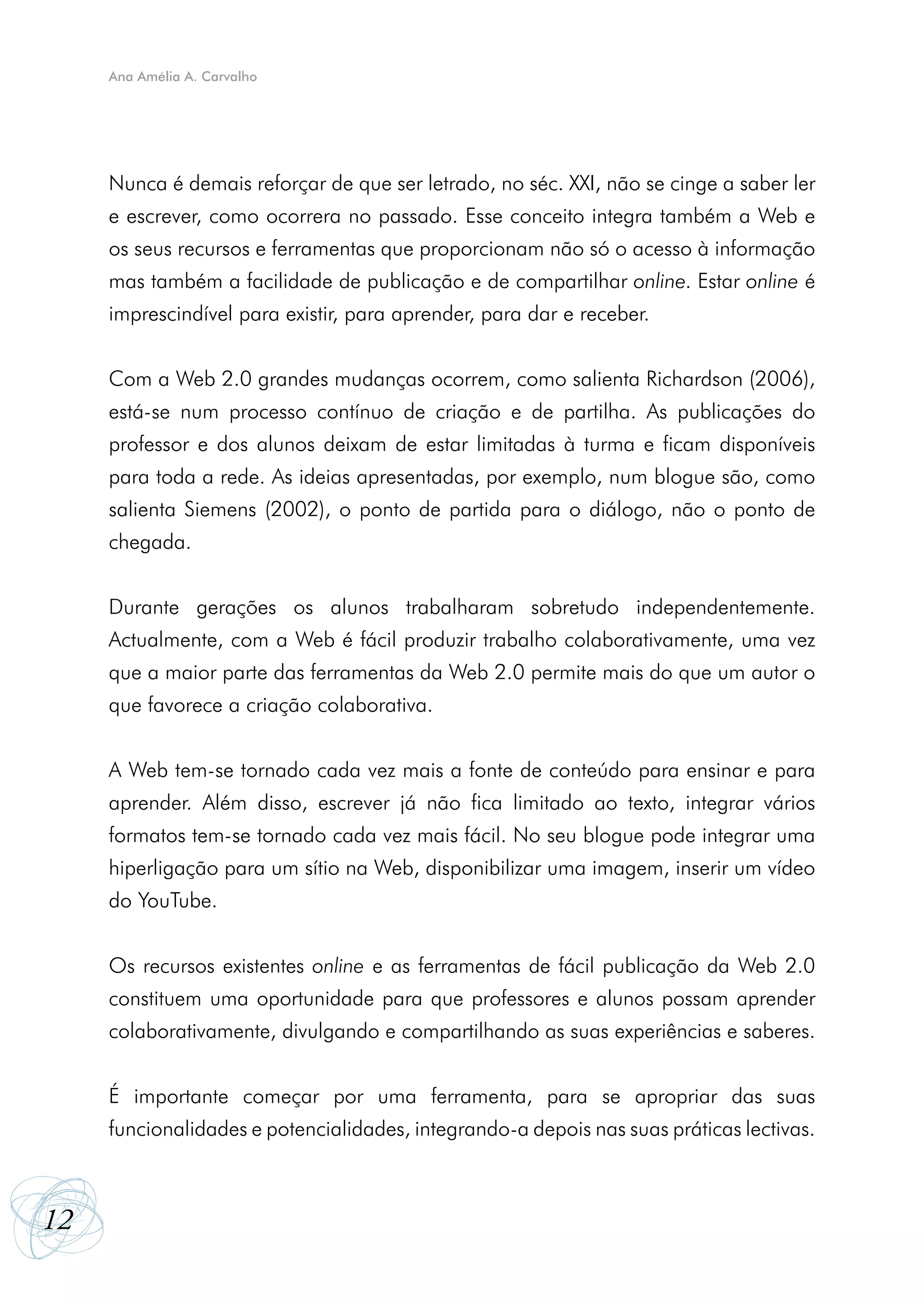 Ana Amélia A. Carvalho




     Nunca é demais reforçar de que ser letrado, no séc. XXI, não se cinge a saber ler
     e escrever, como ocorrera no passado. Esse conceito integra também a Web e
     os seus recursos e ferramentas que proporcionam não só o acesso à informação
     mas também a facilidade de publicação e de compartilhar online. Estar online é
     imprescindível para existir, para aprender, para dar e receber.


     Com a Web 2.0 grandes mudanças ocorrem, como salienta Richardson (2006),
     está-se num processo contínuo de criação e de partilha. As publicações do
     professor e dos alunos deixam de estar limitadas à turma e ficam disponíveis
     para toda a rede. As ideias apresentadas, por exemplo, num blogue são, como
     salienta Siemens (2002), o ponto de partida para o diálogo, não o ponto de
     chegada.


     Durante gerações os alunos trabalharam sobretudo independentemente.
     Actualmente, com a Web é fácil produzir trabalho colaborativamente, uma vez
     que a maior parte das ferramentas da Web 2.0 permite mais do que um autor o
     que favorece a criação colaborativa.


     A Web tem-se tornado cada vez mais a fonte de conteúdo para ensinar e para
     aprender. Além disso, escrever já não fica limitado ao texto, integrar vários
     formatos tem-se tornado cada vez mais fácil. No seu blogue pode integrar uma
     hiperligação para um sítio na Web, disponibilizar uma imagem, inserir um vídeo
     do YouTube.


     Os recursos existentes online e as ferramentas de fácil publicação da Web 2.0
     constituem uma oportunidade para que professores e alunos possam aprender
     colaborativamente, divulgando e compartilhando as suas experiências e saberes.


     É importante começar por uma ferramenta, para se apropriar das suas
     funcionalidades e potencialidades, integrando-a depois nas suas práticas lectivas.



12
 
