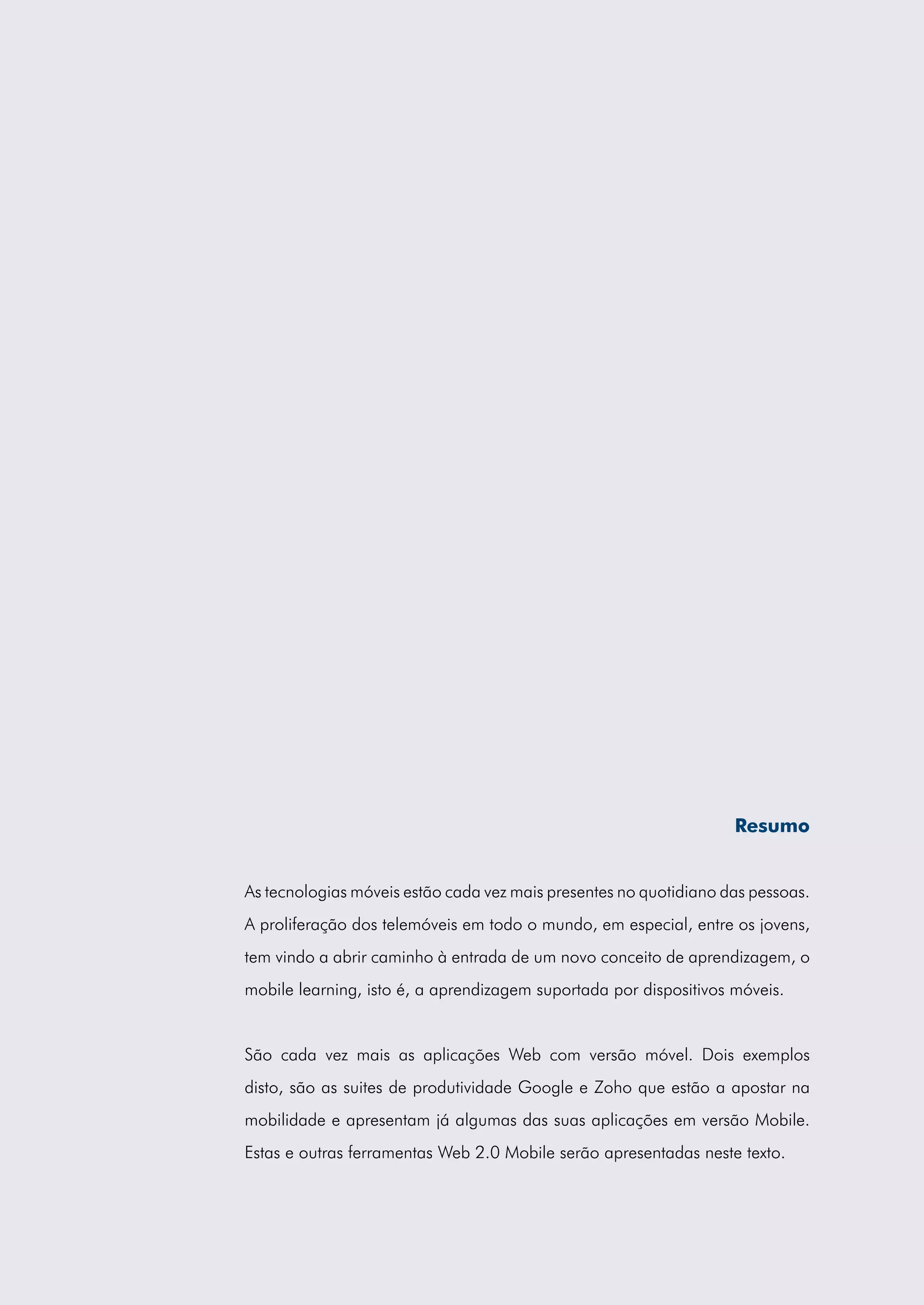 Resumo


As tecnologias móveis estão cada vez mais presentes no quotidiano das pessoas.
A proliferação dos telemóveis em todo o mundo, em especial, entre os jovens,
tem vindo a abrir caminho à entrada de um novo conceito de aprendizagem, o
mobile learning, isto é, a aprendizagem suportada por dispositivos móveis.


São cada vez mais as aplicações Web com versão móvel. Dois exemplos
disto, são as suites de produtividade Google e Zoho que estão a apostar na
mobilidade e apresentam já algumas das suas aplicações em versão Mobile.
Estas e outras ferramentas Web 2.0 Mobile serão apresentadas neste texto.
 