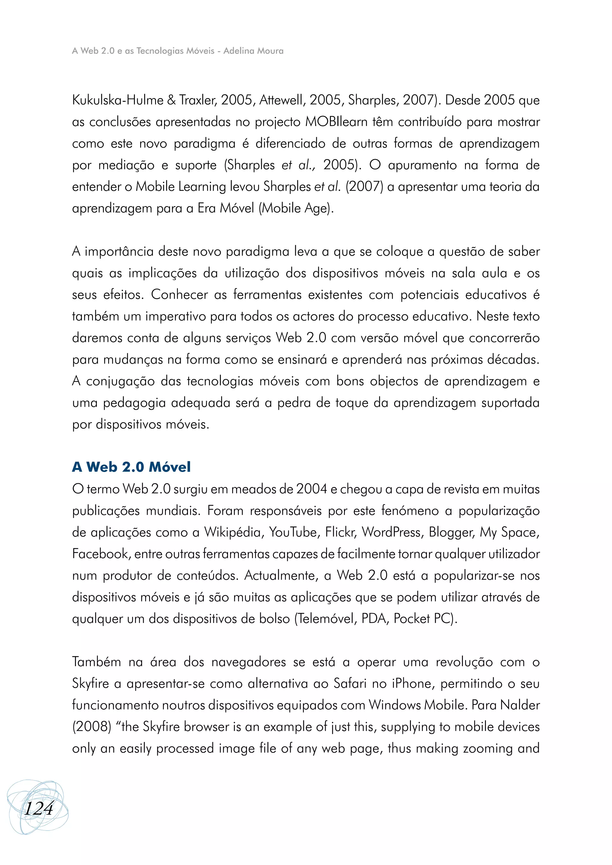 A Web 2.0 e as Tecnologias Móveis - Adelina Moura




      Kukulska-Hulme & Traxler, 2005, Attewell, 2005, Sharples, 2007). Desde 2005 que
      as conclusões apresentadas no projecto MOBIlearn têm contribuído para mostrar
      como este novo paradigma é diferenciado de outras formas de aprendizagem
      por mediação e suporte (Sharples et al., 2005). O apuramento na forma de
      entender o Mobile Learning levou Sharples et al. (2007) a apresentar uma teoria da
      aprendizagem para a Era Móvel (Mobile Age).


      A importância deste novo paradigma leva a que se coloque a questão de saber
      quais as implicações da utilização dos dispositivos móveis na sala aula e os
      seus efeitos. Conhecer as ferramentas existentes com potenciais educativos é
      também um imperativo para todos os actores do processo educativo. Neste texto
      daremos conta de alguns serviços Web 2.0 com versão móvel que concorrerão
      para mudanças na forma como se ensinará e aprenderá nas próximas décadas.
      A conjugação das tecnologias móveis com bons objectos de aprendizagem e
      uma pedagogia adequada será a pedra de toque da aprendizagem suportada
      por dispositivos móveis.


      A Web 2.0 Móvel
      O termo Web 2.0 surgiu em meados de 2004 e chegou a capa de revista em muitas
      publicações mundiais. Foram responsáveis por este fenómeno a popularização
      de aplicações como a Wikipédia, YouTube, Flickr, WordPress, Blogger, My Space,
      Facebook, entre outras ferramentas capazes de facilmente tornar qualquer utilizador
      num produtor de conteúdos. Actualmente, a Web 2.0 está a popularizar-se nos
      dispositivos móveis e já são muitas as aplicações que se podem utilizar através de
      qualquer um dos dispositivos de bolso (Telemóvel, PDA, Pocket PC).


      Também na área dos navegadores se está a operar uma revolução com o
      Skyfire a apresentar-se como alternativa ao Safari no iPhone, permitindo o seu
      funcionamento noutros dispositivos equipados com Windows Mobile. Para Nalder
      (2008) “the Skyfire browser is an example of just this, supplying to mobile devices
      only an easily processed image file of any web page, thus making zooming and



124
 