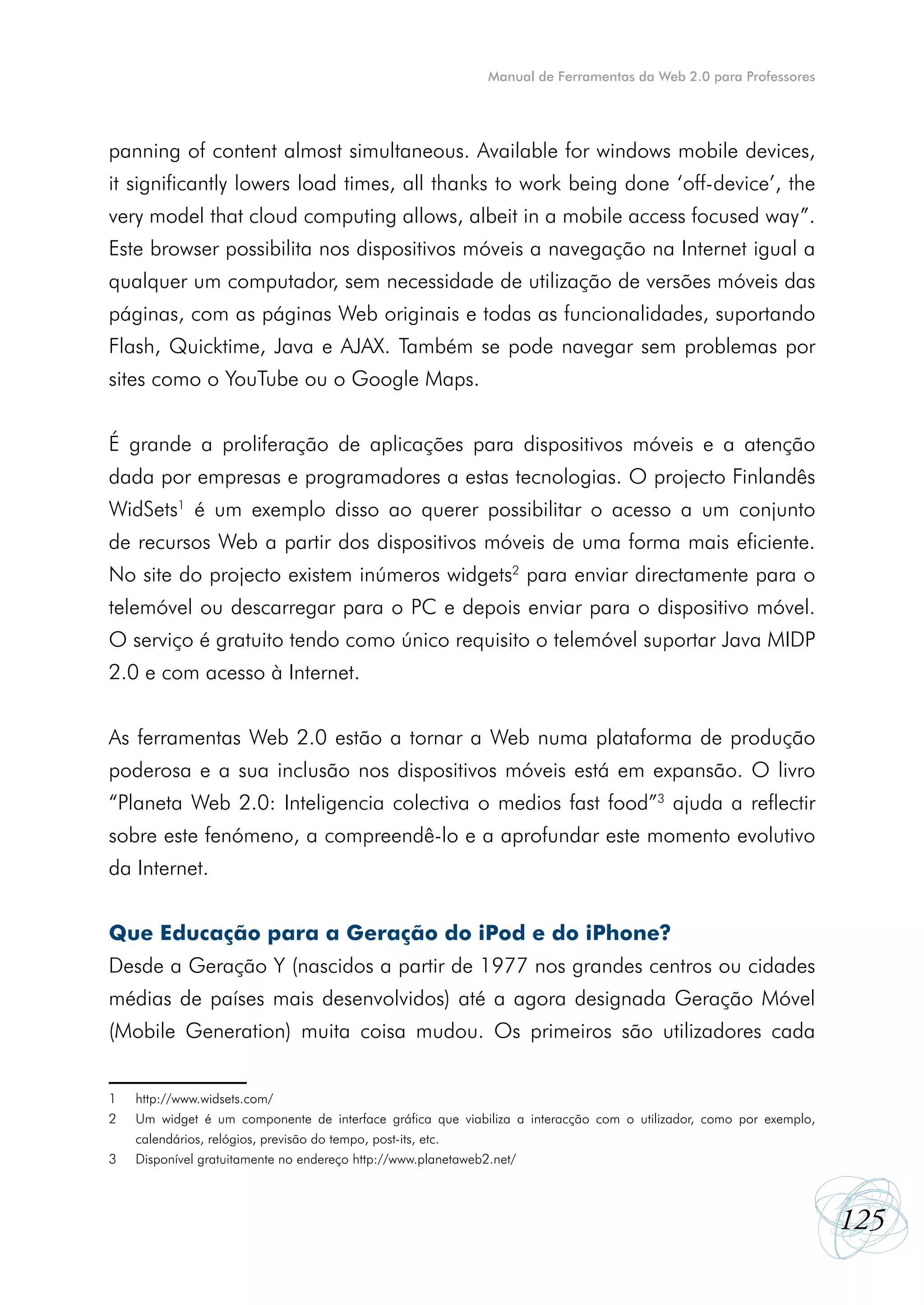 Manual de Ferramentas da Web 2.0 para Professores




panning of content almost simultaneous. Available for windows mobile devices,
it significantly lowers load times, all thanks to work being done ‘off-device’, the
very model that cloud computing allows, albeit in a mobile access focused way”.
Este browser possibilita nos dispositivos móveis a navegação na Internet igual a
qualquer um computador, sem necessidade de utilização de versões móveis das
páginas, com as páginas Web originais e todas as funcionalidades, suportando
Flash, Quicktime, Java e AJAX. Também se pode navegar sem problemas por
sites como o YouTube ou o Google Maps.


É grande a proliferação de aplicações para dispositivos móveis e a atenção
dada por empresas e programadores a estas tecnologias. O projecto Finlandês
WidSets1 é um exemplo disso ao querer possibilitar o acesso a um conjunto
de recursos Web a partir dos dispositivos móveis de uma forma mais eficiente.
No site do projecto existem inúmeros widgets2 para enviar directamente para o
telemóvel ou descarregar para o PC e depois enviar para o dispositivo móvel.
O serviço é gratuito tendo como único requisito o telemóvel suportar Java MIDP
2.0 e com acesso à Internet.


As ferramentas Web 2.0 estão a tornar a Web numa plataforma de produção
poderosa e a sua inclusão nos dispositivos móveis está em expansão. O livro
“Planeta Web 2.0: Inteligencia colectiva o medios fast food”3 ajuda a reflectir
sobre este fenómeno, a compreendê-lo e a aprofundar este momento evolutivo
da Internet.


Que Educação para a Geração do iPod e do iPhone?
Desde a Geração Y (nascidos a partir de 1977 nos grandes centros ou cidades
médias de países mais desenvolvidos) até a agora designada Geração Móvel
(Mobile Generation) muita coisa mudou. Os primeiros são utilizadores cada


1   http://www.widsets.com/
2   Um widget é um componente de interface gráfica que viabiliza a interacção com o utilizador, como por exemplo,
    calendários, relógios, previsão do tempo, post-its, etc.
3   Disponível gratuitamente no endereço http://www.planetaweb2.net/



                                                                                                                    125
 