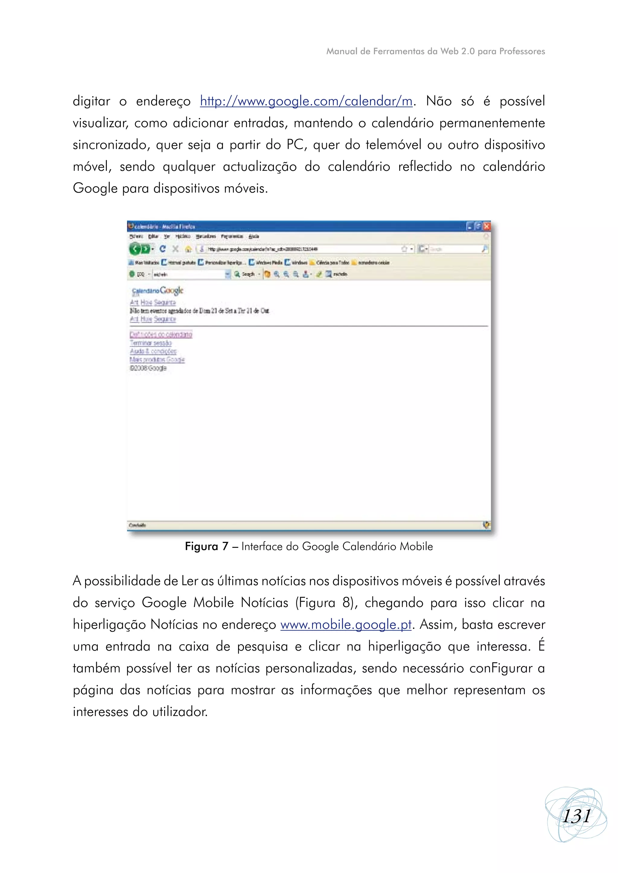 Manual de Ferramentas da Web 2.0 para Professores




digitar o endereço http://www.google.com/calendar/m. Não só é possível
visualizar, como adicionar entradas, mantendo o calendário permanentemente
sincronizado, quer seja a partir do PC, quer do telemóvel ou outro dispositivo
móvel, sendo qualquer actualização do calendário reflectido no calendário
Google para dispositivos móveis.




                    Figura 7 – Interface do Google Calendário Mobile


A possibilidade de Ler as últimas notícias nos dispositivos móveis é possível através
do serviço Google Mobile Notícias (Figura 8), chegando para isso clicar na
hiperligação Notícias no endereço www.mobile.google.pt. Assim, basta escrever
uma entrada na caixa de pesquisa e clicar na hiperligação que interessa. É
também possível ter as notícias personalizadas, sendo necessário conFigurar a
página das notícias para mostrar as informações que melhor representam os
interesses do utilizador.




                                                                                                   131
 
